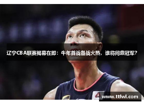 辽宁CBA联赛揭幕在即：牛年首战备战火热，谁将问鼎冠军？