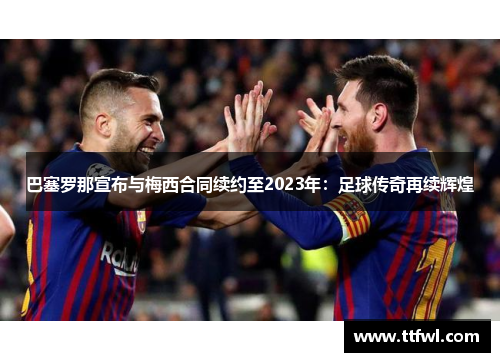巴塞罗那宣布与梅西合同续约至2023年：足球传奇再续辉煌