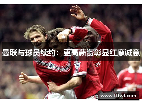 曼联与球员续约：更高薪资彰显红魔诚意