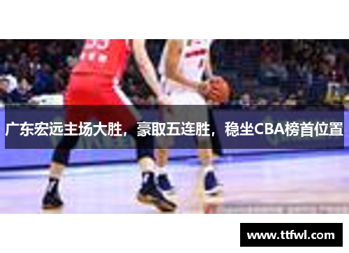 广东宏远主场大胜，豪取五连胜，稳坐CBA榜首位置
