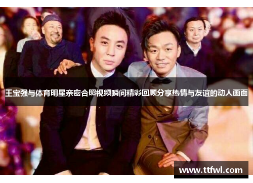 王宝强与体育明星亲密合照视频瞬间精彩回顾分享热情与友谊的动人画面