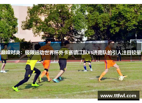 巅峰对决：极限运动世界杯外卡赛镇江队vs济南队的引人注目较量